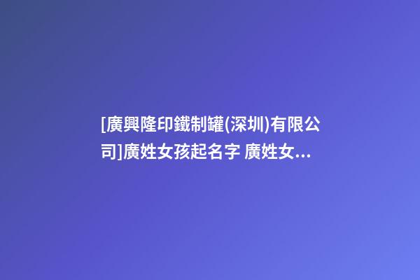 [廣興隆印鐵制罐(深圳)有限公司]廣姓女孩起名字 廣姓女寶寶名字大全 姓廣女孩的名字-第1張-公司起名-玄機派